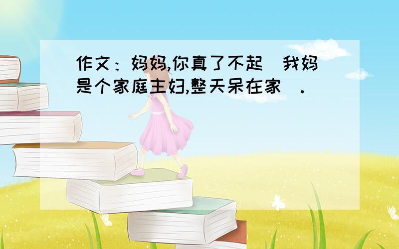 作文：妈妈,你真了不起（我妈是个家庭主妇,整天呆在家）.