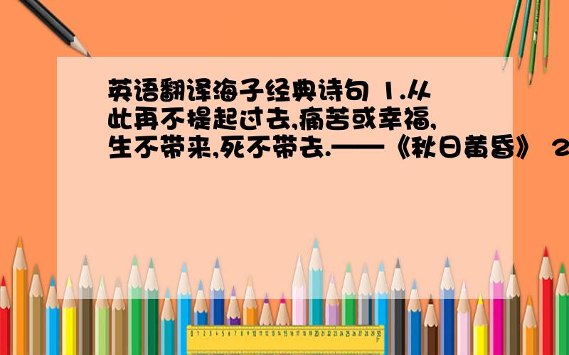 英语翻译海子经典诗句 1.从此再不提起过去,痛苦或幸福,生不带来,死不带去.——《秋日黄昏》 2.今天,我什么也不说,让别人去说.——《新娘》 3.今夜我不会遇见你,今夜我遇见了世上的一却,