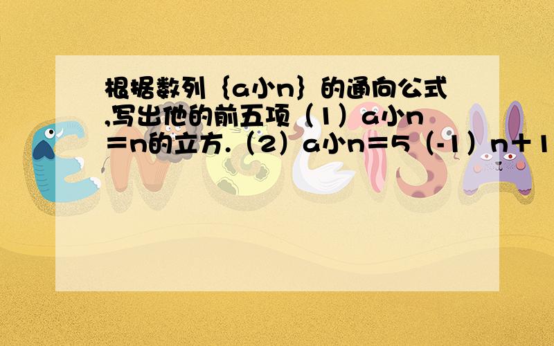 根据数列｛a小n｝的通向公式,写出他的前五项（1）a小n＝n的立方.（2）a小n＝5（-1）n＋1右上角 符号不好打,希望详细点.