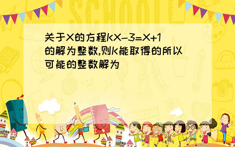 关于X的方程KX-3=X+1的解为整数,则K能取得的所以可能的整数解为