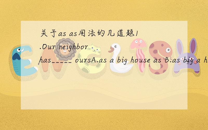 关于as as用法的几道题1.Our neighbor has_____ oursA.as a big house as B.as big a house asC.the same big house as D.a house the same big as2John is the tallest boy in the class,_____according to himself.A.5 foot 8 as tall as B.as tall as 5 foot