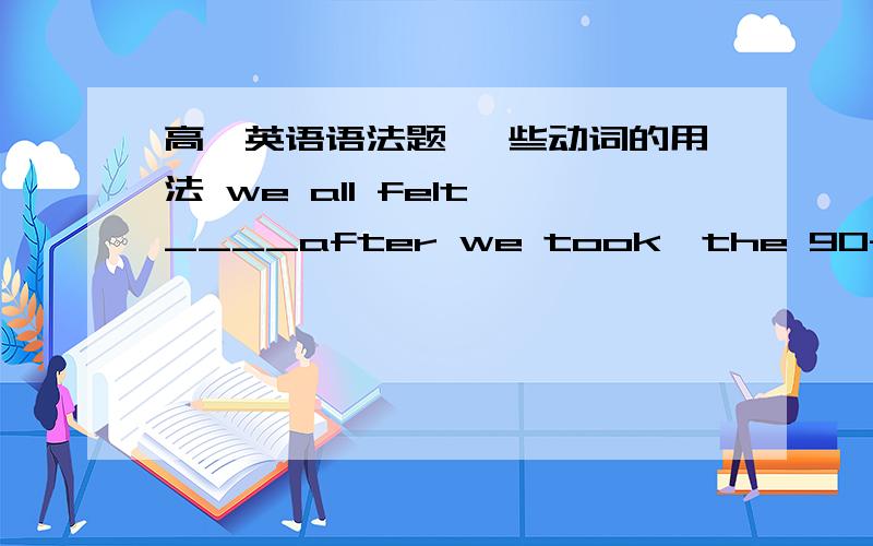 高一英语语法题 一些动词的用法 we all felt ____after we took,the 90-minute exam.A relaxing B.relaxed C.to be relaxing D.relaxwhy cam't I smokeAt no time ___in the reading-room.A does smoking permit B is smoking permittedC smoking is perm