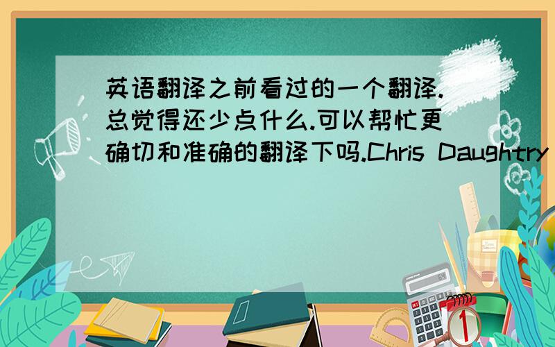 英语翻译之前看过的一个翻译.总觉得还少点什么.可以帮忙更确切和准确的翻译下吗.Chris Daughtry - HomeI'm staring out into the night,Trying to hide the pain.I'm going to the place where loveAnd feeling good don't ever co