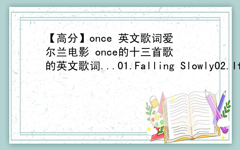 【高分】once 英文歌词爱尔兰电影 once的十三首歌的英文歌词...01.Falling Slowly02.If You Want Me03.Broken Hearted Hoover Fixer Sucker Guy04.When Your Minds Made Up05.Lies06.Gold07.The Hill08.Fallen from the Sky09.Leave10.Trying to