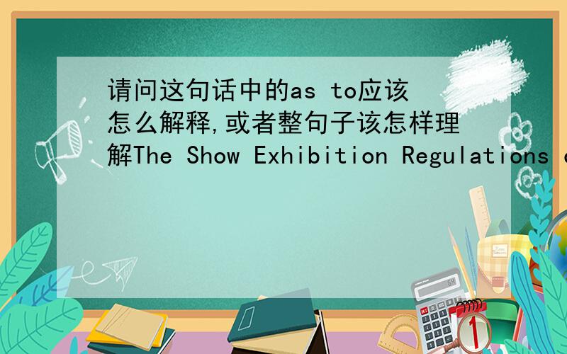 请问这句话中的as to应该怎么解释,或者整句子该怎样理解The Show Exhibition Regulations constitute the entire agreement and understanding between the parties as to the Exhibitor’s participation in The Show and supersedes any prio