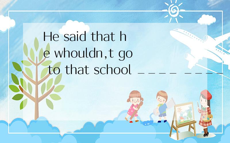 He said that he whouldn,t go to that school ____ ____