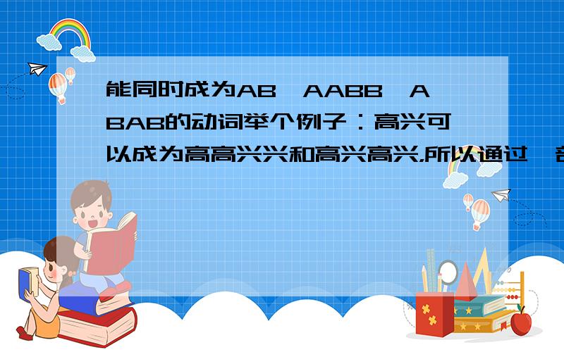 能同时成为AB、AABB、ABAB的动词举个例子：高兴可以成为高高兴兴和高兴高兴，所以通过一部分，因为还需要时动词的，有的说下哦。