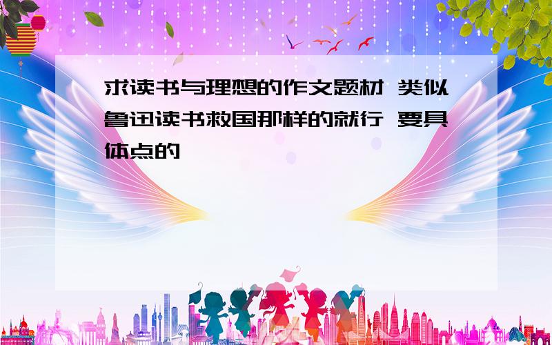 求读书与理想的作文题材 类似鲁迅读书救国那样的就行 要具体点的