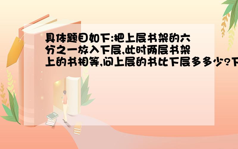 具体题目如下:把上层书架的六分之一放入下层,此时两层书架上的书相等,问上层的书比下层多多少?下层的书比上层的少多少?