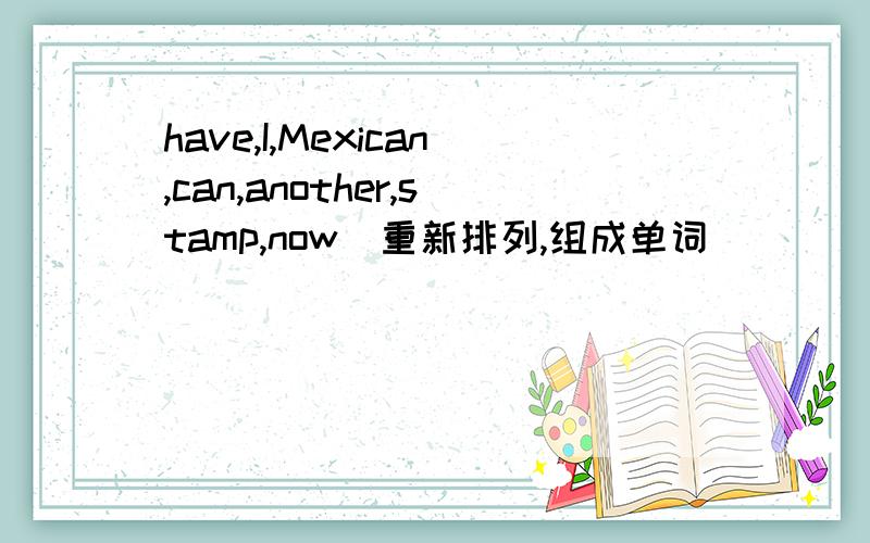 have,I,Mexican,can,another,stamp,now(重新排列,组成单词）