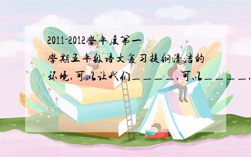 2011-2012学年度第一学期五年级语文复习提纲清洁的环境,可以让我们＿＿＿＿,可以＿＿＿＿,也可以＿＿＿＿.