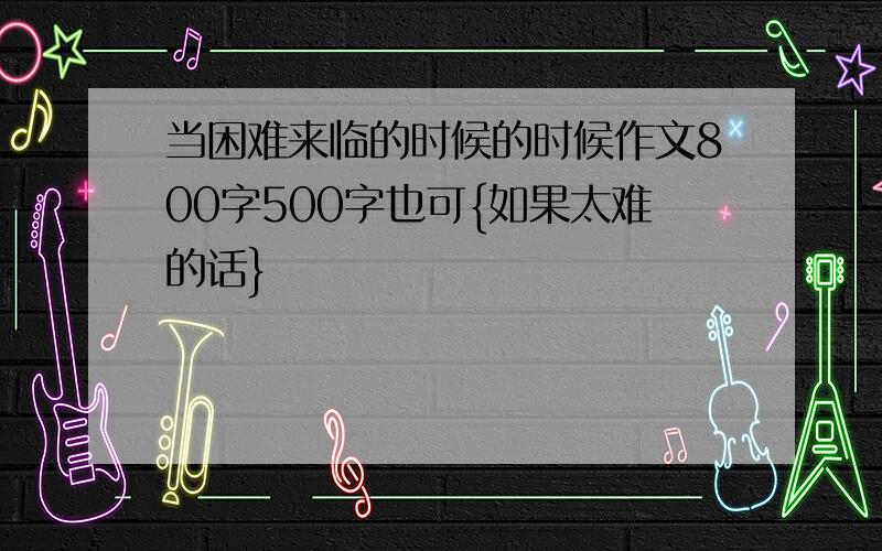 当困难来临的时候的时候作文800字500字也可{如果太难的话}