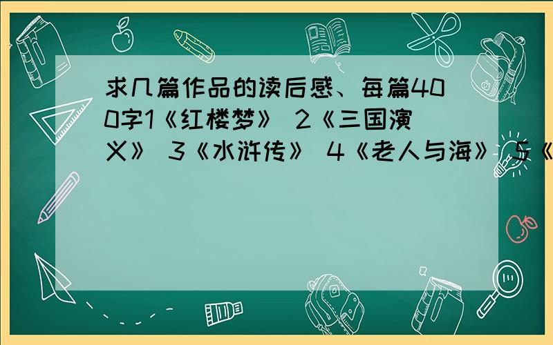 求几篇作品的读后感、每篇400字1《红楼梦》 2《三国演义》 3《水浒传》 4《老人与海》 5《边城》 每篇400字左右、一共2000字、速度上、漂亮的++分.