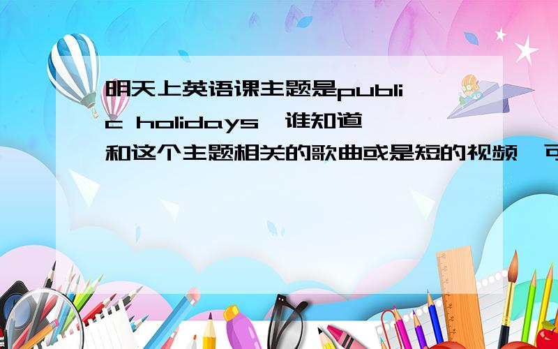 明天上英语课主题是public holidays,谁知道和这个主题相关的歌曲或是短的视频,可以上课用的,谢谢