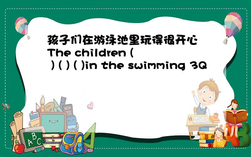 孩子们在游泳池里玩得很开心 The children ( ) ( ) ( )in the swimming 3Q