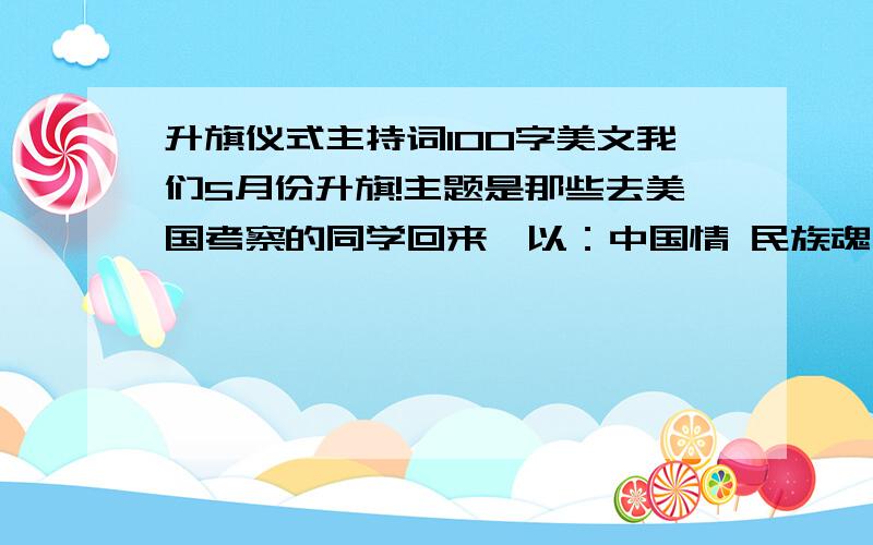 升旗仪式主持词100字美文我们5月份升旗!主题是那些去美国考察的同学回来,以：中国情 民族魂 世界观友好外国同学为主题,写一段100字左右的美文就成!主持!求求你们了!明天就要交了!