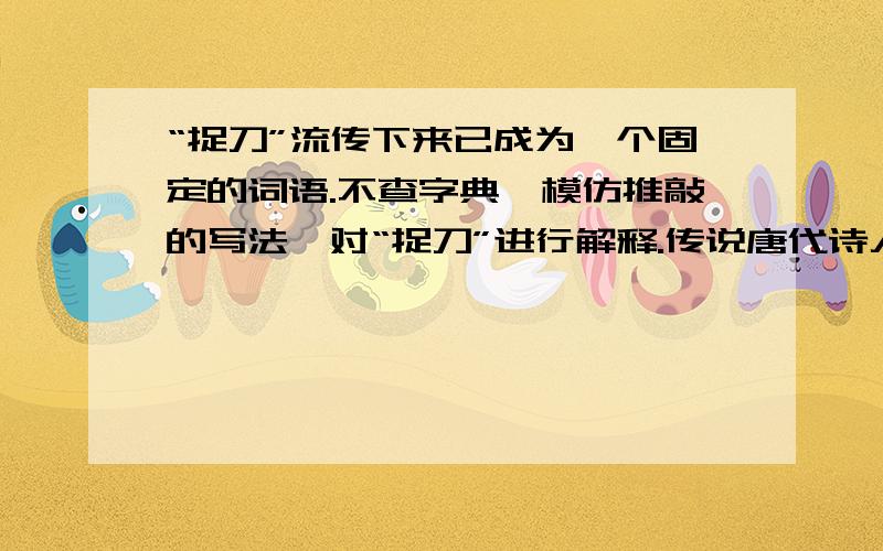 “捉刀”流传下来已成为一个固定的词语.不查字典,模仿推敲的写法,对“捉刀”进行解释.传说唐代诗人贾岛骑着驴作诗,得到“鸟宿池边树,僧敲月下门”.两句.第二句的“敲”字又想改用“