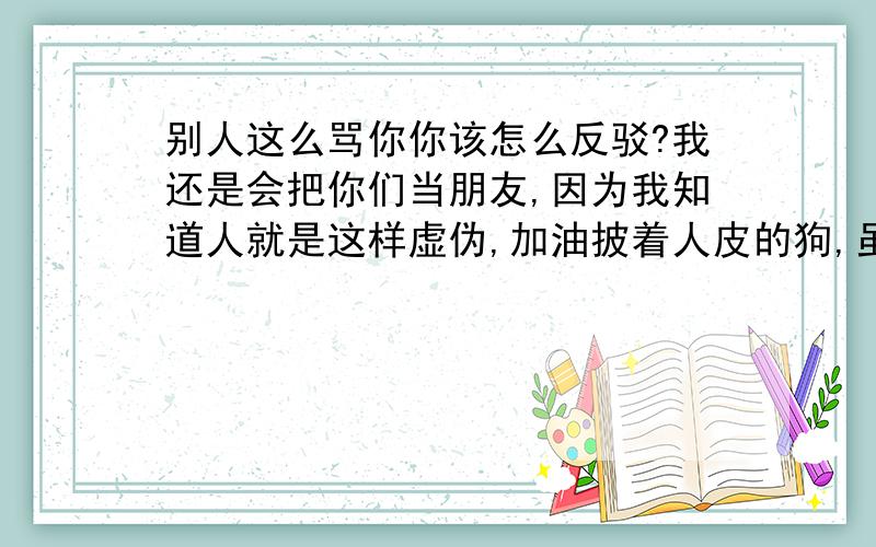 别人这么骂你你该怎么反驳?我还是会把你们当朋友,因为我知道人就是这样虚伪,加油披着人皮的狗,虽然不是我的对手还是可以成为我的狗他在QQ签名上发的,骂的不止是我,还有几个同学.我们