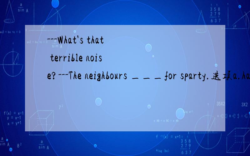 ---What's that terrible noise?---The neighbours ___for sparty.选项a.have prepared b.are preparing c.prepare d.will prepare