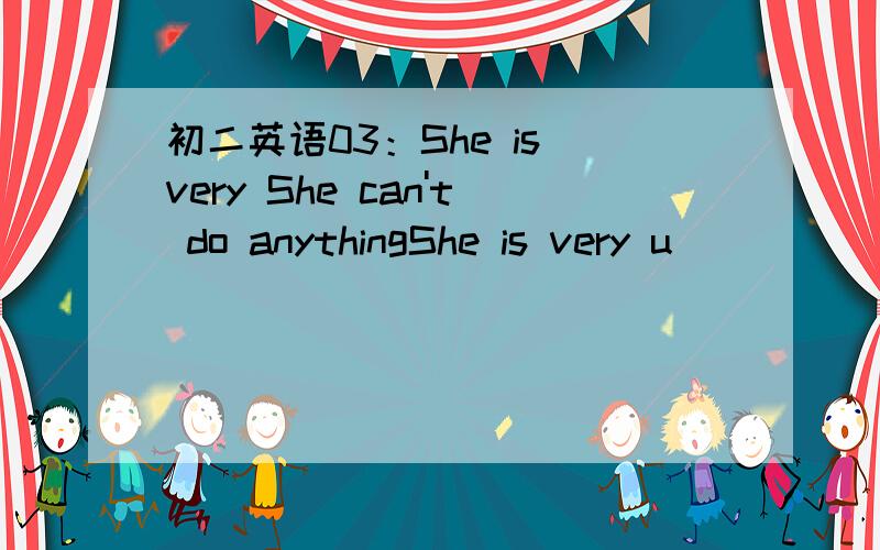 初二英语03：She is very She can't do anythingShe is very u_________________.She can't do anything