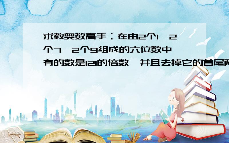 求教奥数高手：在由2个1,2个7,2个9组成的六位数中,有的数是121的倍数,并且去掉它的首尾两个数码以后,得到的那个四位数仍是11的倍数.试求出所有这样的六位数.