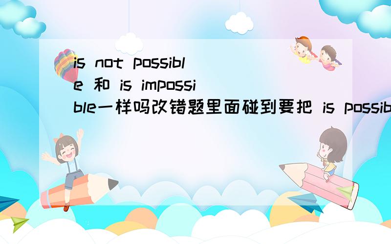 is not possible 和 is impossible一样吗改错题里面碰到要把 is possible 改成反面的,是应该增加 not ,还是把possible 改为 impossible ,这两种该法都一样吗