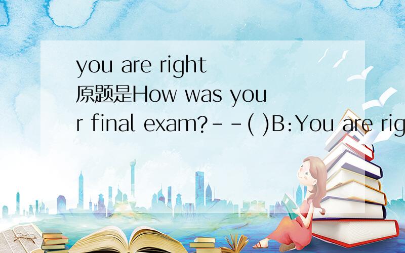 you are right 原题是How was your final exam?--( )B:You are right away.C I am not sure.这个题的答案选C，我选对了，只是想知道B到底是什么意思。