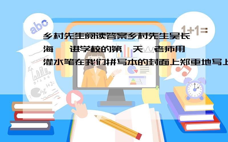 乡村先生阅读答案乡村先生吴长海　 进学校的第一天,老师用灌水笔在我们拼写本的封面上郑重地写上姓名、性别.看着平素“毛蛋”“妮子”随意称呼的我们有了正儿八经的“尊姓大名”,原