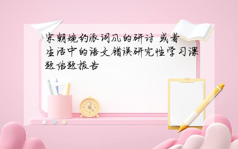 宋朝婉约派词风的研讨 或者 生活中的语文错误研究性学习课题结题报告