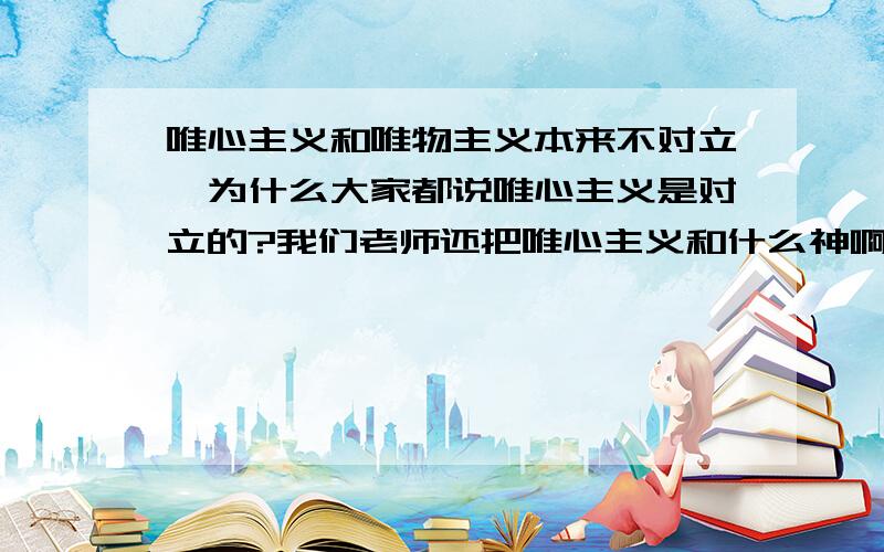 唯心主义和唯物主义本来不对立,为什么大家都说唯心主义是对立的?我们老师还把唯心主义和什么神啊鬼啊扯在一起，这么明明是神学，无语了，还NC地说唯心是主观唯物是客观，唯心就是自