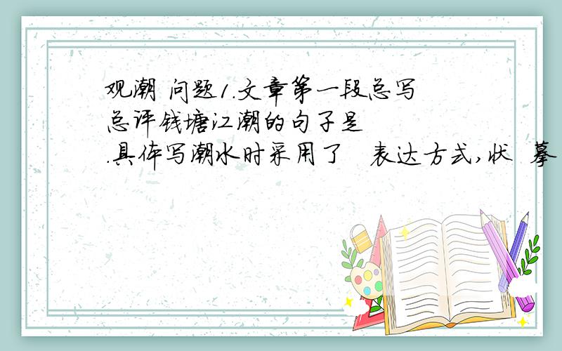 观潮 问题1.文章第一段总写总评钱塘江潮的句子是    .具体写潮水时采用了   表达方式,状  摹   .“吞天沃日”这句使用了   的修辞,极写潮水的       .2.第一段写观潮的自然美,二 三 四段则写