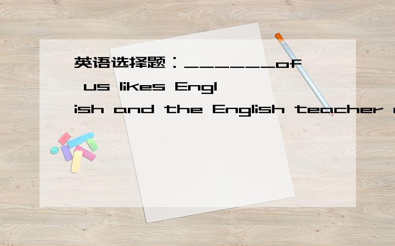 英语选择题：______of us likes English and the English teacher also likes us. A.Each B.Every C.All______of us likes English and the English teacher also likes us.A.Each        B.Every        C.All是不是A?   each of+代词宾格?