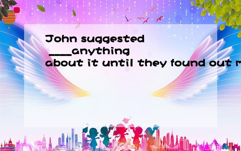 John suggested ____anything about it until they found out more facts.答案是not to say还是not sayinA not to say B not say C to say not D not saying到底选哪个啊，怎么每个答案都有人选啊？