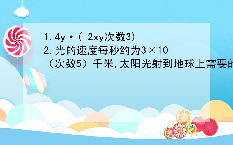 1.4y·(-2xy次数3)2.光的速度每秒约为3×10（次数5）千米,太阳光射到地球上需要的时间约是5×10（次数2）秒,地球与太阳的距离是多少千米?