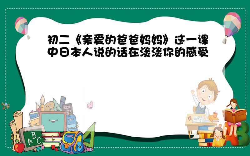 初二《亲爱的爸爸妈妈》这一课中日本人说的话在淡淡你的感受