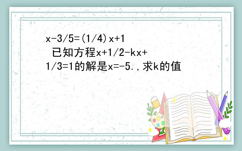 x-3/5=(1/4)x+1 已知方程x+1/2-kx+1/3=1的解是x=-5.,求k的值