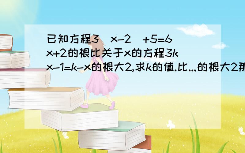 已知方程3(x-2)+5=6x+2的根比关于x的方程3kx-1=k-x的根大2,求k的值.比...的根大2那里哪去了？还有，