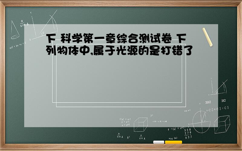 下 科学第一章综合测试卷 下列物体中,属于光源的是打错了