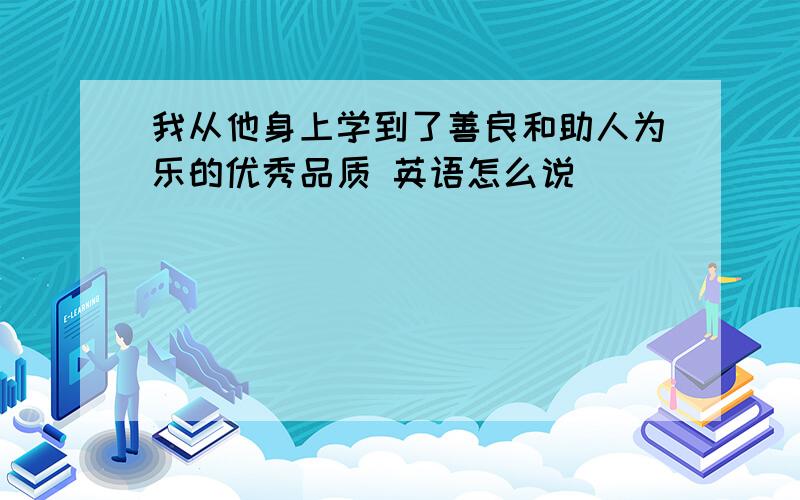 我从他身上学到了善良和助人为乐的优秀品质 英语怎么说