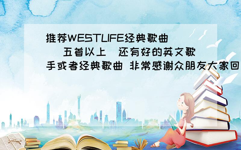 推荐WESTLIFE经典歌曲 （五首以上）还有好的英文歌手或者经典歌曲 非常感谢众朋友大家回答得都很好 我不知道该把分给谁 对不起