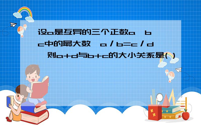 设a是互异的三个正数a,b,c中的最大数,a／b=c／d,则a+d与b+c的大小关系是( )