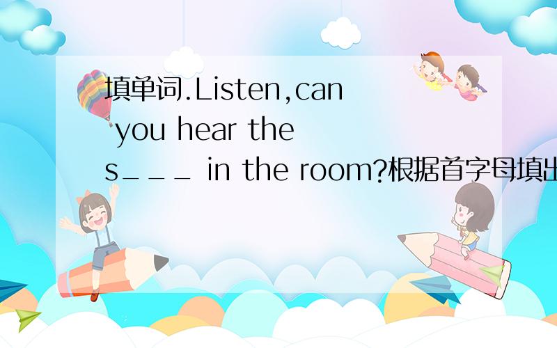 填单词.Listen,can you hear the s___ in the room?根据首字母填出所缺的单词.thx