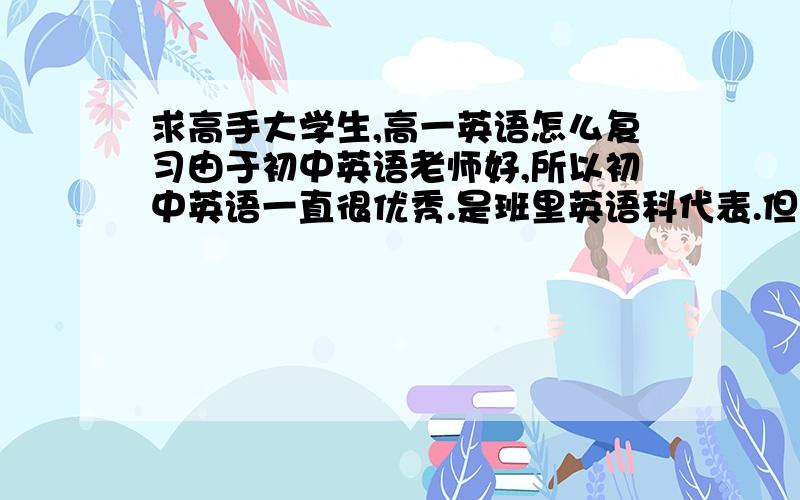 求高手大学生,高一英语怎么复习由于初中英语老师好,所以初中英语一直很优秀.是班里英语科代表.但自从到了高一下学期开始,就感觉对英语不怎么感兴趣,所以英语成绩一直在退步.下周就要