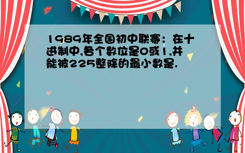 1989年全国初中联赛：在十进制中,各个数位是0或1,并能被225整除的最小数是.