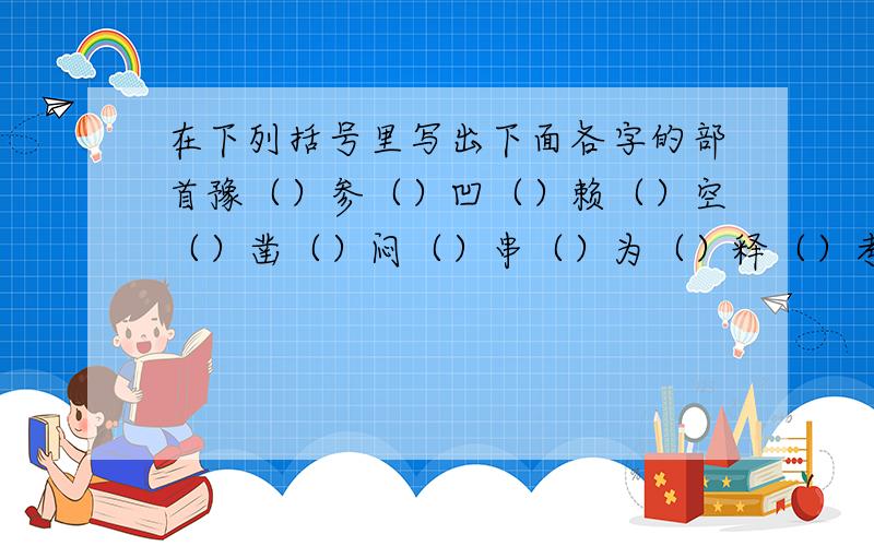 在下列括号里写出下面各字的部首豫（）参（）凹（）赖（）空（）凿（）闷（）串（）为（）释（）考（）秉（）