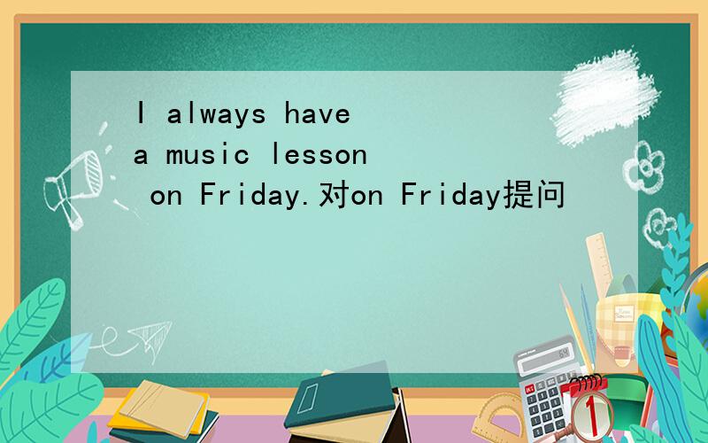 I always have a music lesson on Friday.对on Friday提问