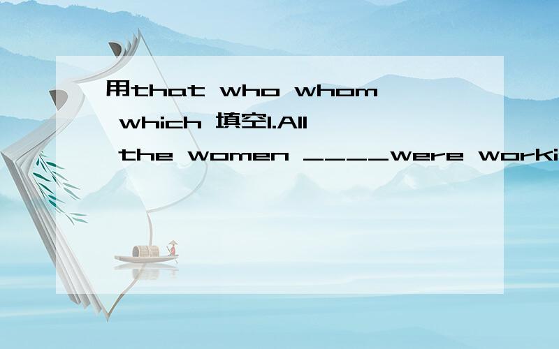 用that who whom which 填空1.All the women ____were working in the factory had a day off on Women's Day.2.This is the best film____has been shown this year.3.The man ____you helped is my neighbor.4.We talked about the things and person ___we saw.5.