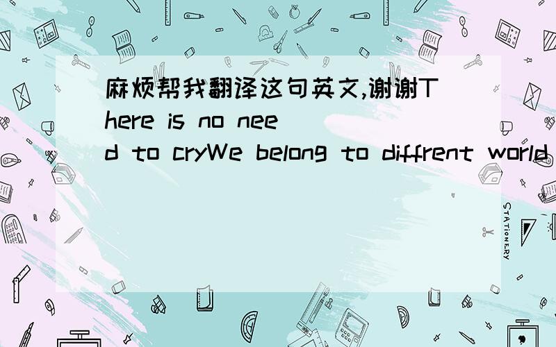 麻烦帮我翻译这句英文,谢谢There is no need to cryWe belong to diffrent world