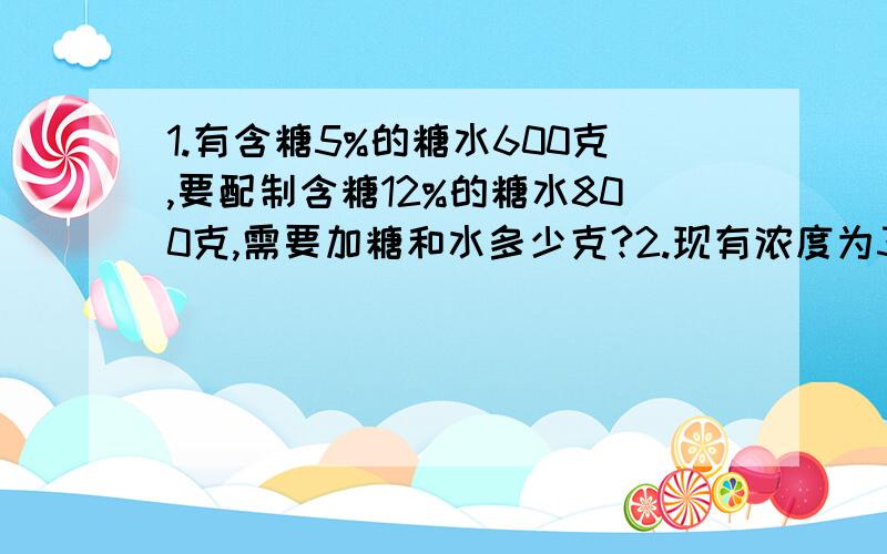 1.有含糖5%的糖水600克,要配制含糖12%的糖水800克,需要加糖和水多少克?2.现有浓度为30%的农药100克,加入一定量的水后,浓度变为24%,如果再加入同样多的水,浓度变为多少?3.从装满100克浓度为80%的