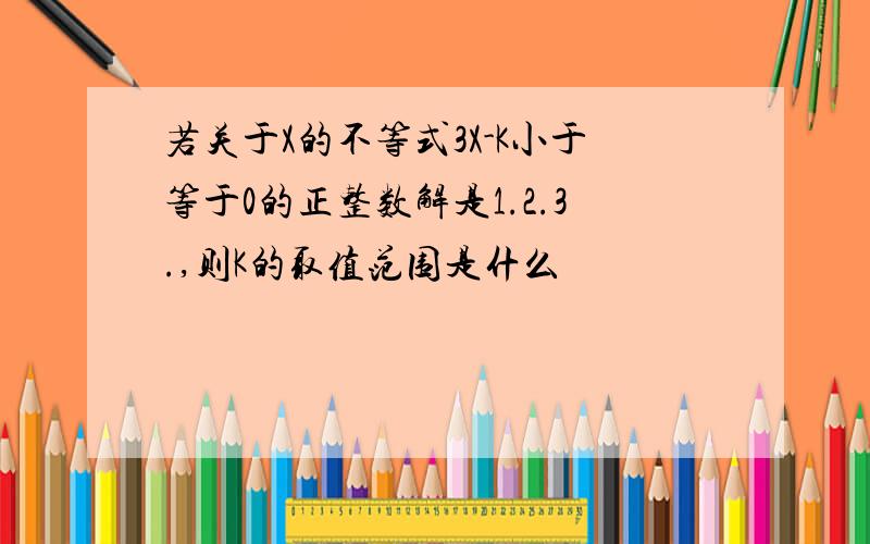 若关于X的不等式3X-K小于等于0的正整数解是1.2.3.,则K的取值范围是什么